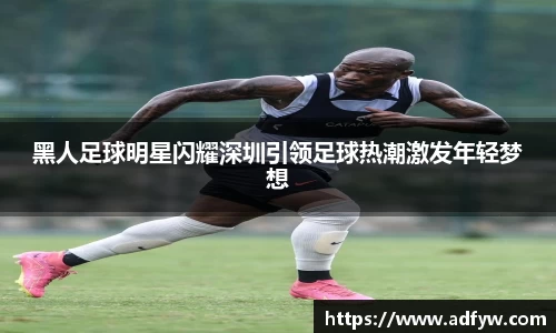 黑人足球明星闪耀深圳引领足球热潮激发年轻梦想
